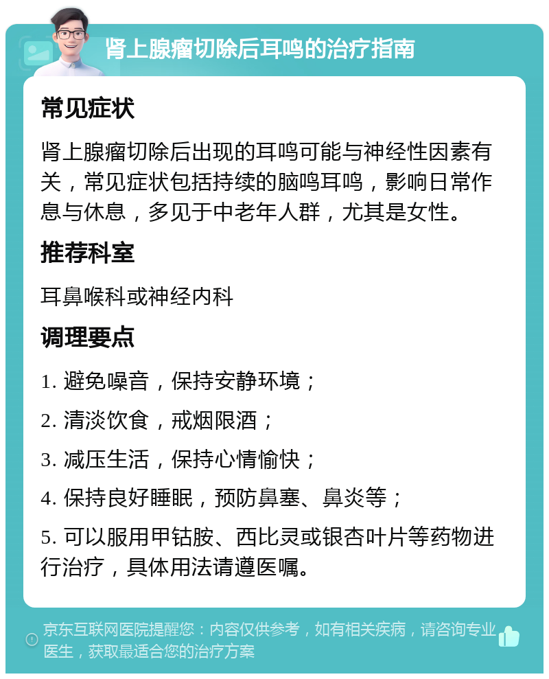 肾上腺瘤切除后耳鸣的治疗指南 常见症状 肾上腺瘤切除后出现的耳鸣可能与神经性因素有关，常见症状包括持续的脑鸣耳鸣，影响日常作息与休息，多见于中老年人群，尤其是女性。 推荐科室 耳鼻喉科或神经内科 调理要点 1. 避免噪音，保持安静环境； 2. 清淡饮食，戒烟限酒； 3. 减压生活，保持心情愉快； 4. 保持良好睡眠，预防鼻塞、鼻炎等； 5. 可以服用甲钴胺、西比灵或银杏叶片等药物进行治疗，具体用法请遵医嘱。