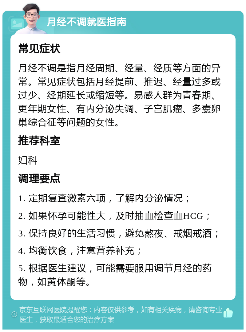 月经不调就医指南 常见症状 月经不调是指月经周期、经量、经质等方面的异常。常见症状包括月经提前、推迟、经量过多或过少、经期延长或缩短等。易感人群为青春期、更年期女性、有内分泌失调、子宫肌瘤、多囊卵巢综合征等问题的女性。 推荐科室 妇科 调理要点 1. 定期复查激素六项，了解内分泌情况； 2. 如果怀孕可能性大，及时抽血检查血HCG； 3. 保持良好的生活习惯，避免熬夜、戒烟戒酒； 4. 均衡饮食，注意营养补充； 5. 根据医生建议，可能需要服用调节月经的药物，如黄体酮等。