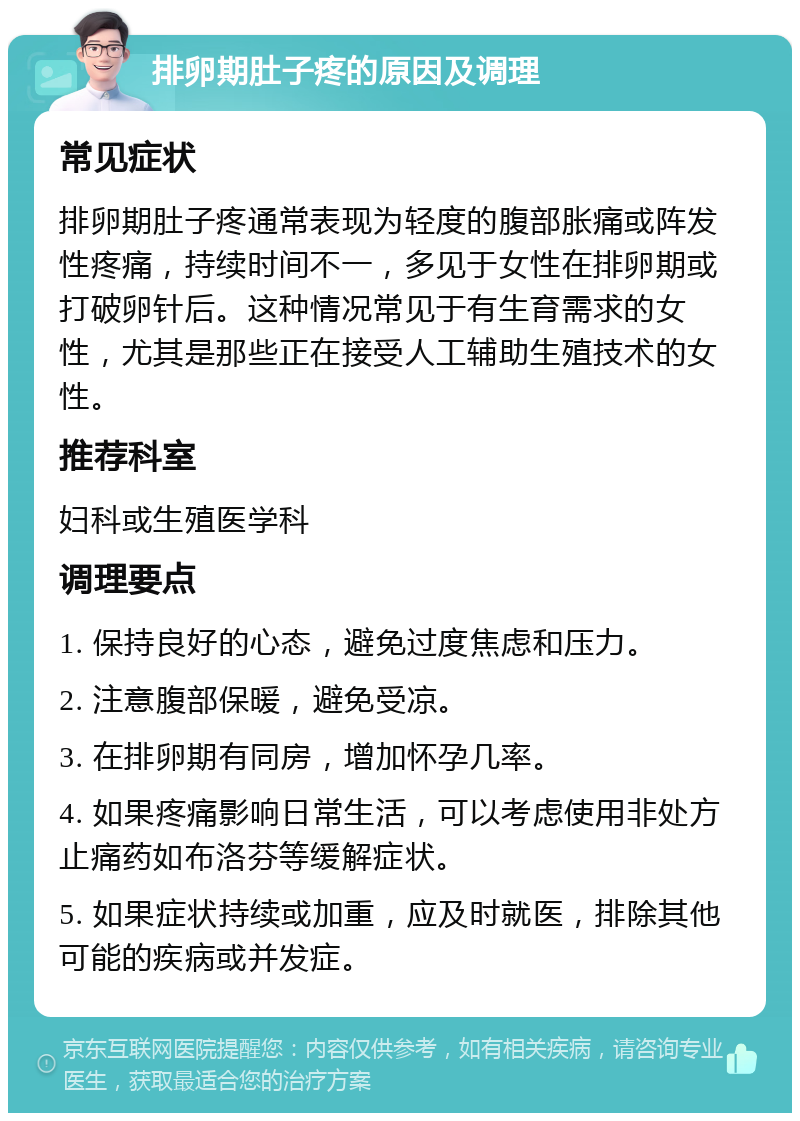 排卵期肚子疼的原因及调理 常见症状 排卵期肚子疼通常表现为轻度的腹部胀痛或阵发性疼痛，持续时间不一，多见于女性在排卵期或打破卵针后。这种情况常见于有生育需求的女性，尤其是那些正在接受人工辅助生殖技术的女性。 推荐科室 妇科或生殖医学科 调理要点 1. 保持良好的心态，避免过度焦虑和压力。 2. 注意腹部保暖，避免受凉。 3. 在排卵期有同房，增加怀孕几率。 4. 如果疼痛影响日常生活，可以考虑使用非处方止痛药如布洛芬等缓解症状。 5. 如果症状持续或加重，应及时就医，排除其他可能的疾病或并发症。