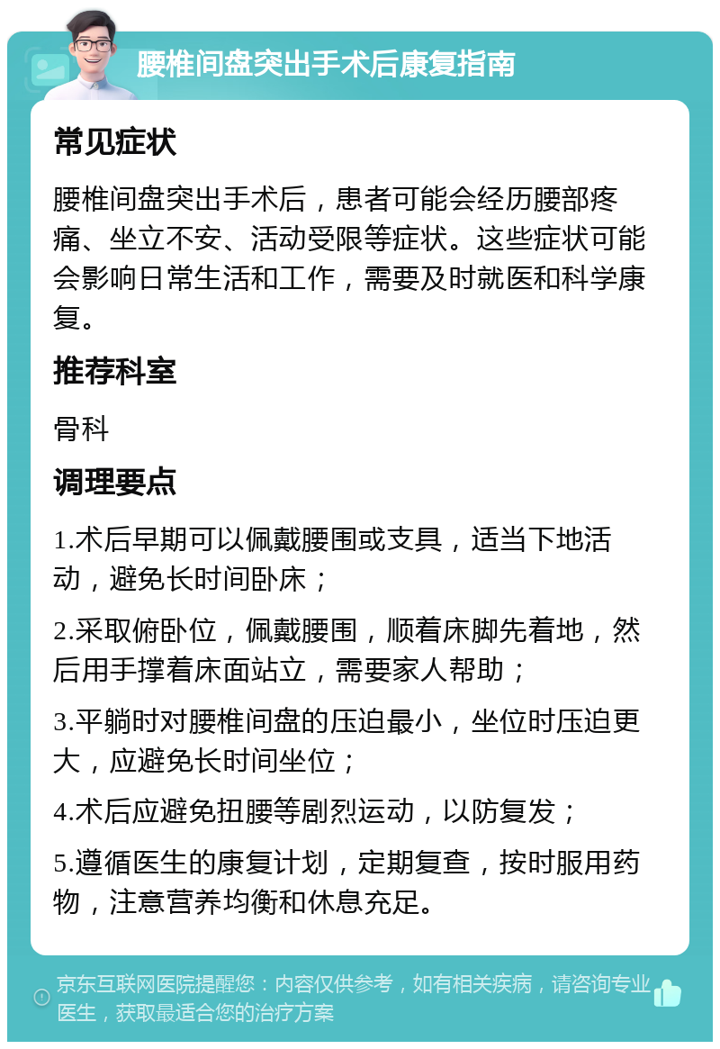 腰椎间盘突出手术后康复指南 常见症状 腰椎间盘突出手术后，患者可能会经历腰部疼痛、坐立不安、活动受限等症状。这些症状可能会影响日常生活和工作，需要及时就医和科学康复。 推荐科室 骨科 调理要点 1.术后早期可以佩戴腰围或支具，适当下地活动，避免长时间卧床； 2.采取俯卧位，佩戴腰围，顺着床脚先着地，然后用手撑着床面站立，需要家人帮助； 3.平躺时对腰椎间盘的压迫最小，坐位时压迫更大，应避免长时间坐位； 4.术后应避免扭腰等剧烈运动，以防复发； 5.遵循医生的康复计划，定期复查，按时服用药物，注意营养均衡和休息充足。