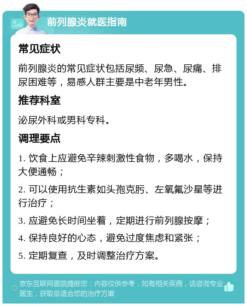 前列腺炎就医指南 常见症状 前列腺炎的常见症状包括尿频、尿急、尿痛、排尿困难等，易感人群主要是中老年男性。 推荐科室 泌尿外科或男科专科。 调理要点 1. 饮食上应避免辛辣刺激性食物，多喝水，保持大便通畅； 2. 可以使用抗生素如头孢克肟、左氧氟沙星等进行治疗； 3. 应避免长时间坐着，定期进行前列腺按摩； 4. 保持良好的心态，避免过度焦虑和紧张； 5. 定期复查，及时调整治疗方案。