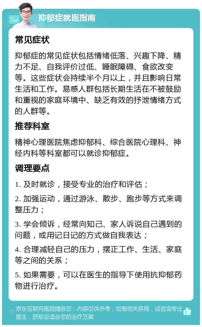 抑郁症就医指南 常见症状 抑郁症的常见症状包括情绪低落、兴趣下降、精力不足、自我评价过低、睡眠障碍、食欲改变等。这些症状会持续半个月以上，并且影响日常生活和工作。易感人群包括长期生活在不被鼓励和重视的家庭环境中、缺乏有效的抒泄情绪方式的人群等。 推荐科室 精神心理医院焦虑抑郁科、综合医院心理科、神经内科等科室都可以就诊抑郁症。 调理要点 1. 及时就诊，接受专业的治疗和评估； 2. 加强运动，通过游泳、散步、跑步等方式来调整压力； 3. 学会倾诉，经常向知己、家人诉说自己遇到的问题，或用记日记的方式做自我表达； 4. 合理减轻自己的压力，摆正工作、生活、家庭等之间的关系； 5. 如果需要，可以在医生的指导下使用抗抑郁药物进行治疗。