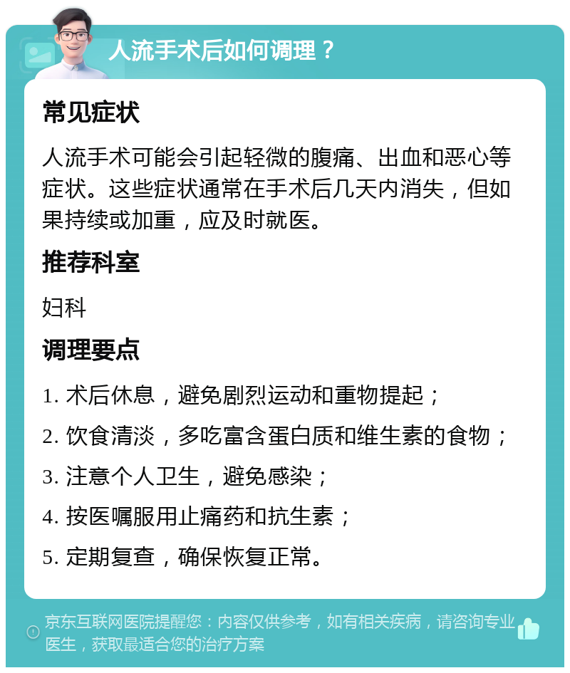 人流手术后如何调理？ 常见症状 人流手术可能会引起轻微的腹痛、出血和恶心等症状。这些症状通常在手术后几天内消失，但如果持续或加重，应及时就医。 推荐科室 妇科 调理要点 1. 术后休息，避免剧烈运动和重物提起； 2. 饮食清淡，多吃富含蛋白质和维生素的食物； 3. 注意个人卫生，避免感染； 4. 按医嘱服用止痛药和抗生素； 5. 定期复查，确保恢复正常。