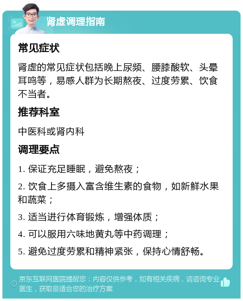 肾虚调理指南 常见症状 肾虚的常见症状包括晚上尿频、腰膝酸软、头晕耳鸣等，易感人群为长期熬夜、过度劳累、饮食不当者。 推荐科室 中医科或肾内科 调理要点 1. 保证充足睡眠，避免熬夜； 2. 饮食上多摄入富含维生素的食物，如新鲜水果和蔬菜； 3. 适当进行体育锻炼，增强体质； 4. 可以服用六味地黄丸等中药调理； 5. 避免过度劳累和精神紧张，保持心情舒畅。