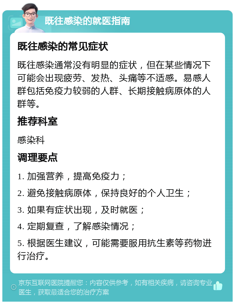 既往感染的就医指南 既往感染的常见症状 既往感染通常没有明显的症状，但在某些情况下可能会出现疲劳、发热、头痛等不适感。易感人群包括免疫力较弱的人群、长期接触病原体的人群等。 推荐科室 感染科 调理要点 1. 加强营养，提高免疫力； 2. 避免接触病原体，保持良好的个人卫生； 3. 如果有症状出现，及时就医； 4. 定期复查，了解感染情况； 5. 根据医生建议，可能需要服用抗生素等药物进行治疗。