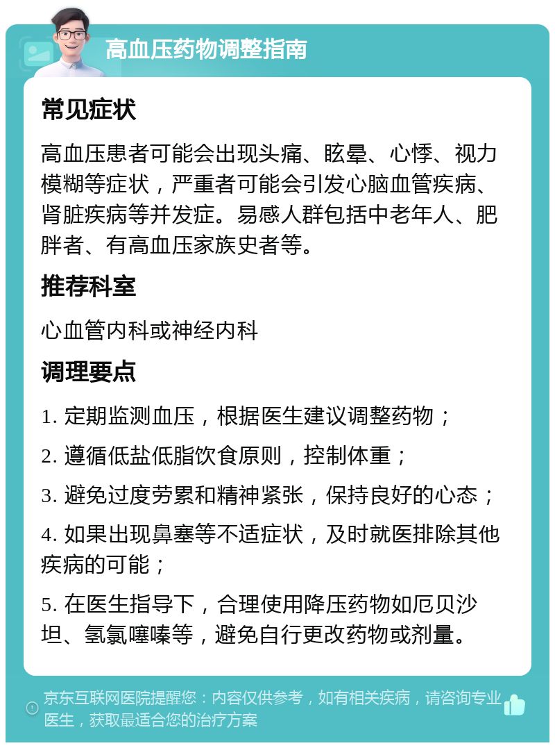 高血压药物调整指南 常见症状 高血压患者可能会出现头痛、眩晕、心悸、视力模糊等症状，严重者可能会引发心脑血管疾病、肾脏疾病等并发症。易感人群包括中老年人、肥胖者、有高血压家族史者等。 推荐科室 心血管内科或神经内科 调理要点 1. 定期监测血压，根据医生建议调整药物； 2. 遵循低盐低脂饮食原则，控制体重； 3. 避免过度劳累和精神紧张，保持良好的心态； 4. 如果出现鼻塞等不适症状，及时就医排除其他疾病的可能； 5. 在医生指导下，合理使用降压药物如厄贝沙坦、氢氯噻嗪等，避免自行更改药物或剂量。