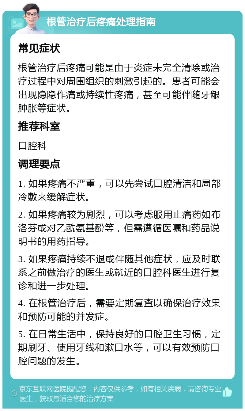 根管治疗后疼痛处理指南 常见症状 根管治疗后疼痛可能是由于炎症未完全清除或治疗过程中对周围组织的刺激引起的。患者可能会出现隐隐作痛或持续性疼痛，甚至可能伴随牙龈肿胀等症状。 推荐科室 口腔科 调理要点 1. 如果疼痛不严重，可以先尝试口腔清洁和局部冷敷来缓解症状。 2. 如果疼痛较为剧烈，可以考虑服用止痛药如布洛芬或对乙酰氨基酚等，但需遵循医嘱和药品说明书的用药指导。 3. 如果疼痛持续不退或伴随其他症状，应及时联系之前做治疗的医生或就近的口腔科医生进行复诊和进一步处理。 4. 在根管治疗后，需要定期复查以确保治疗效果和预防可能的并发症。 5. 在日常生活中，保持良好的口腔卫生习惯，定期刷牙、使用牙线和漱口水等，可以有效预防口腔问题的发生。