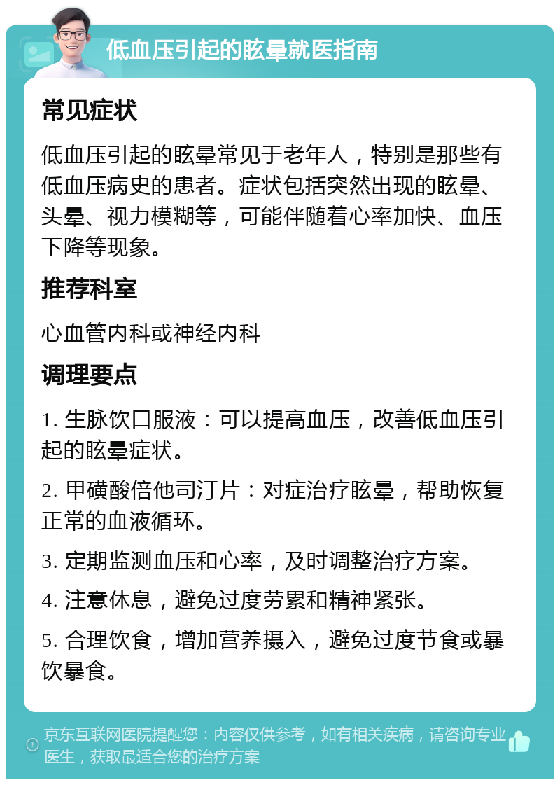 低血压引起的眩晕就医指南 常见症状 低血压引起的眩晕常见于老年人，特别是那些有低血压病史的患者。症状包括突然出现的眩晕、头晕、视力模糊等，可能伴随着心率加快、血压下降等现象。 推荐科室 心血管内科或神经内科 调理要点 1. 生脉饮口服液：可以提高血压，改善低血压引起的眩晕症状。 2. 甲磺酸倍他司汀片：对症治疗眩晕，帮助恢复正常的血液循环。 3. 定期监测血压和心率，及时调整治疗方案。 4. 注意休息，避免过度劳累和精神紧张。 5. 合理饮食，增加营养摄入，避免过度节食或暴饮暴食。