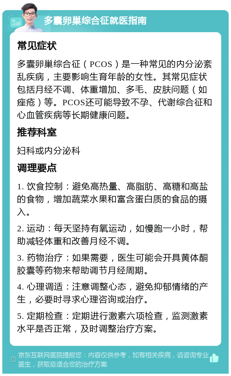 多囊卵巢综合征就医指南 常见症状 多囊卵巢综合征（PCOS）是一种常见的内分泌紊乱疾病，主要影响生育年龄的女性。其常见症状包括月经不调、体重增加、多毛、皮肤问题（如痤疮）等。PCOS还可能导致不孕、代谢综合征和心血管疾病等长期健康问题。 推荐科室 妇科或内分泌科 调理要点 1. 饮食控制：避免高热量、高脂肪、高糖和高盐的食物，增加蔬菜水果和富含蛋白质的食品的摄入。 2. 运动：每天坚持有氧运动，如慢跑一小时，帮助减轻体重和改善月经不调。 3. 药物治疗：如果需要，医生可能会开具黄体酮胶囊等药物来帮助调节月经周期。 4. 心理调适：注意调整心态，避免抑郁情绪的产生，必要时寻求心理咨询或治疗。 5. 定期检查：定期进行激素六项检查，监测激素水平是否正常，及时调整治疗方案。