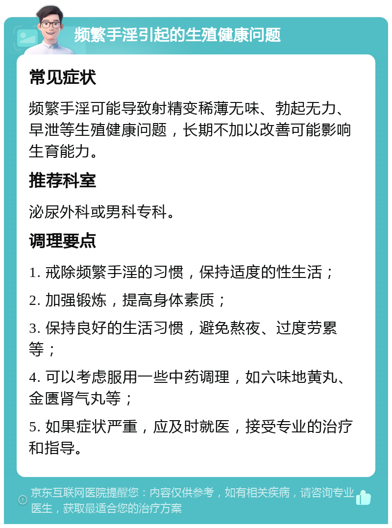 频繁手淫引起的生殖健康问题 常见症状 频繁手淫可能导致射精变稀薄无味、勃起无力、早泄等生殖健康问题，长期不加以改善可能影响生育能力。 推荐科室 泌尿外科或男科专科。 调理要点 1. 戒除频繁手淫的习惯，保持适度的性生活； 2. 加强锻炼，提高身体素质； 3. 保持良好的生活习惯，避免熬夜、过度劳累等； 4. 可以考虑服用一些中药调理，如六味地黄丸、金匮肾气丸等； 5. 如果症状严重，应及时就医，接受专业的治疗和指导。