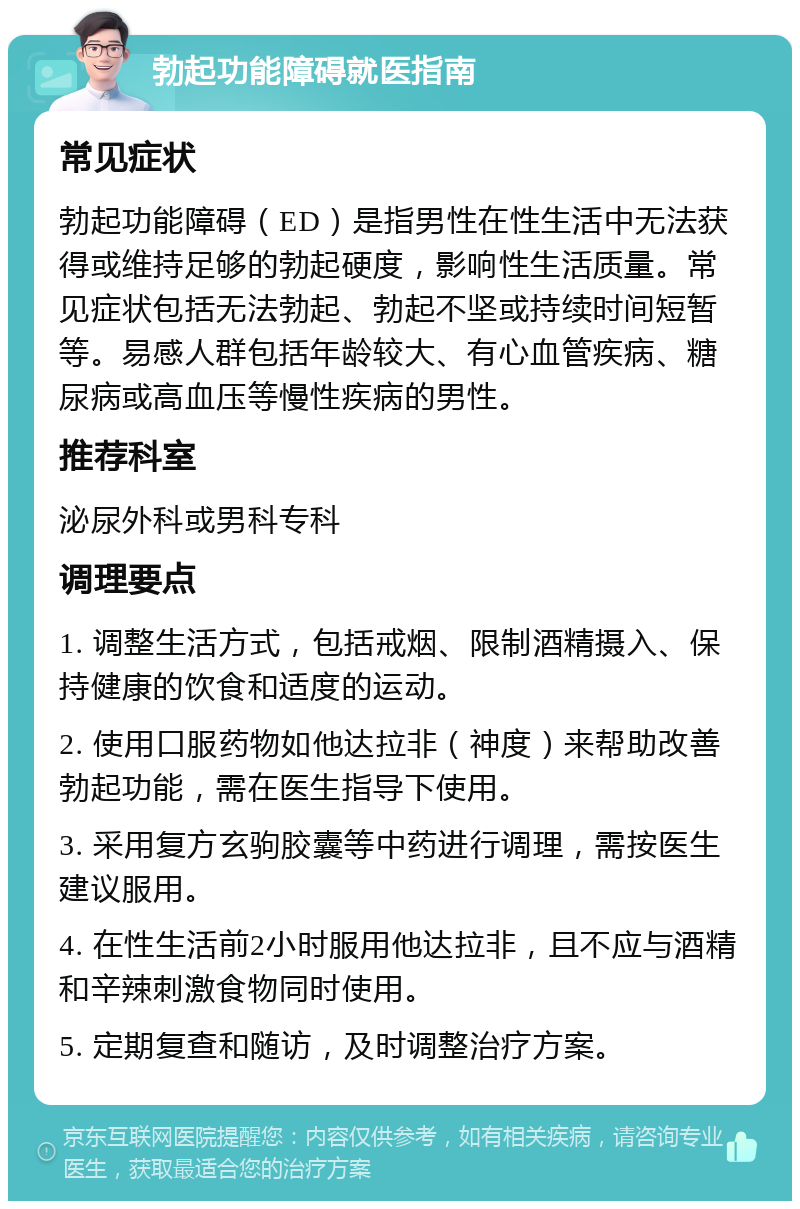 勃起功能障碍就医指南 常见症状 勃起功能障碍（ED）是指男性在性生活中无法获得或维持足够的勃起硬度，影响性生活质量。常见症状包括无法勃起、勃起不坚或持续时间短暂等。易感人群包括年龄较大、有心血管疾病、糖尿病或高血压等慢性疾病的男性。 推荐科室 泌尿外科或男科专科 调理要点 1. 调整生活方式，包括戒烟、限制酒精摄入、保持健康的饮食和适度的运动。 2. 使用口服药物如他达拉非（神度）来帮助改善勃起功能，需在医生指导下使用。 3. 采用复方玄驹胶囊等中药进行调理，需按医生建议服用。 4. 在性生活前2小时服用他达拉非，且不应与酒精和辛辣刺激食物同时使用。 5. 定期复查和随访，及时调整治疗方案。