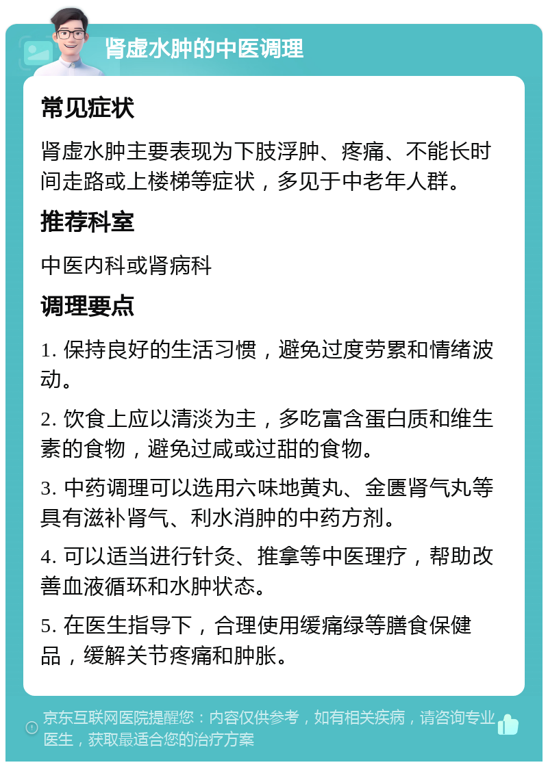 肾虚水肿的中医调理 常见症状 肾虚水肿主要表现为下肢浮肿、疼痛、不能长时间走路或上楼梯等症状，多见于中老年人群。 推荐科室 中医内科或肾病科 调理要点 1. 保持良好的生活习惯，避免过度劳累和情绪波动。 2. 饮食上应以清淡为主，多吃富含蛋白质和维生素的食物，避免过咸或过甜的食物。 3. 中药调理可以选用六味地黄丸、金匮肾气丸等具有滋补肾气、利水消肿的中药方剂。 4. 可以适当进行针灸、推拿等中医理疗，帮助改善血液循环和水肿状态。 5. 在医生指导下，合理使用缓痛绿等膳食保健品，缓解关节疼痛和肿胀。