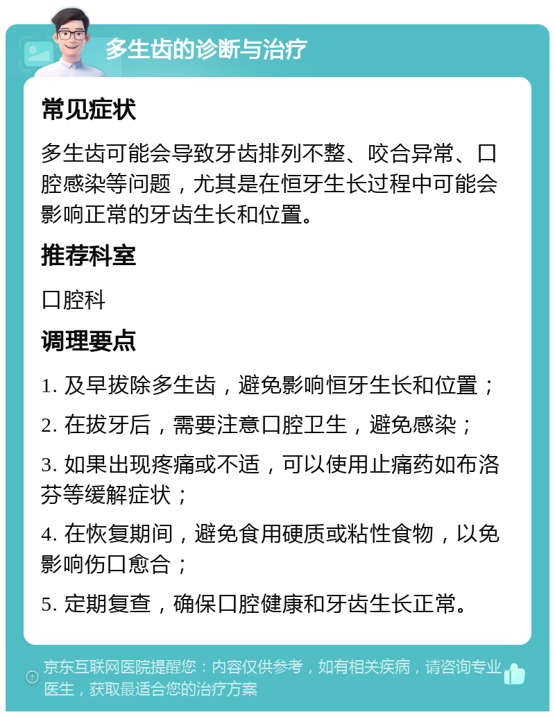 多生齿的诊断与治疗 常见症状 多生齿可能会导致牙齿排列不整、咬合异常、口腔感染等问题，尤其是在恒牙生长过程中可能会影响正常的牙齿生长和位置。 推荐科室 口腔科 调理要点 1. 及早拔除多生齿，避免影响恒牙生长和位置； 2. 在拔牙后，需要注意口腔卫生，避免感染； 3. 如果出现疼痛或不适，可以使用止痛药如布洛芬等缓解症状； 4. 在恢复期间，避免食用硬质或粘性食物，以免影响伤口愈合； 5. 定期复查，确保口腔健康和牙齿生长正常。