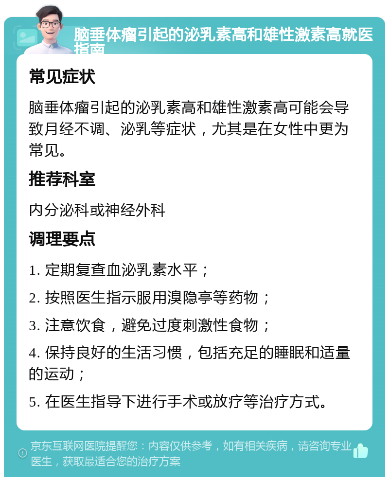 脑垂体瘤引起的泌乳素高和雄性激素高就医指南 常见症状 脑垂体瘤引起的泌乳素高和雄性激素高可能会导致月经不调、泌乳等症状，尤其是在女性中更为常见。 推荐科室 内分泌科或神经外科 调理要点 1. 定期复查血泌乳素水平； 2. 按照医生指示服用溴隐亭等药物； 3. 注意饮食，避免过度刺激性食物； 4. 保持良好的生活习惯，包括充足的睡眠和适量的运动； 5. 在医生指导下进行手术或放疗等治疗方式。