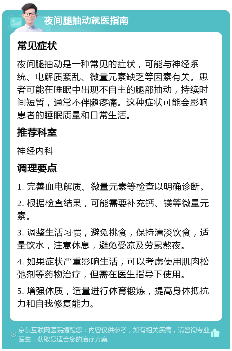 夜间腿抽动就医指南 常见症状 夜间腿抽动是一种常见的症状，可能与神经系统、电解质紊乱、微量元素缺乏等因素有关。患者可能在睡眠中出现不自主的腿部抽动，持续时间短暂，通常不伴随疼痛。这种症状可能会影响患者的睡眠质量和日常生活。 推荐科室 神经内科 调理要点 1. 完善血电解质、微量元素等检查以明确诊断。 2. 根据检查结果，可能需要补充钙、镁等微量元素。 3. 调整生活习惯，避免挑食，保持清淡饮食，适量饮水，注意休息，避免受凉及劳累熬夜。 4. 如果症状严重影响生活，可以考虑使用肌肉松弛剂等药物治疗，但需在医生指导下使用。 5. 增强体质，适量进行体育锻炼，提高身体抵抗力和自我修复能力。