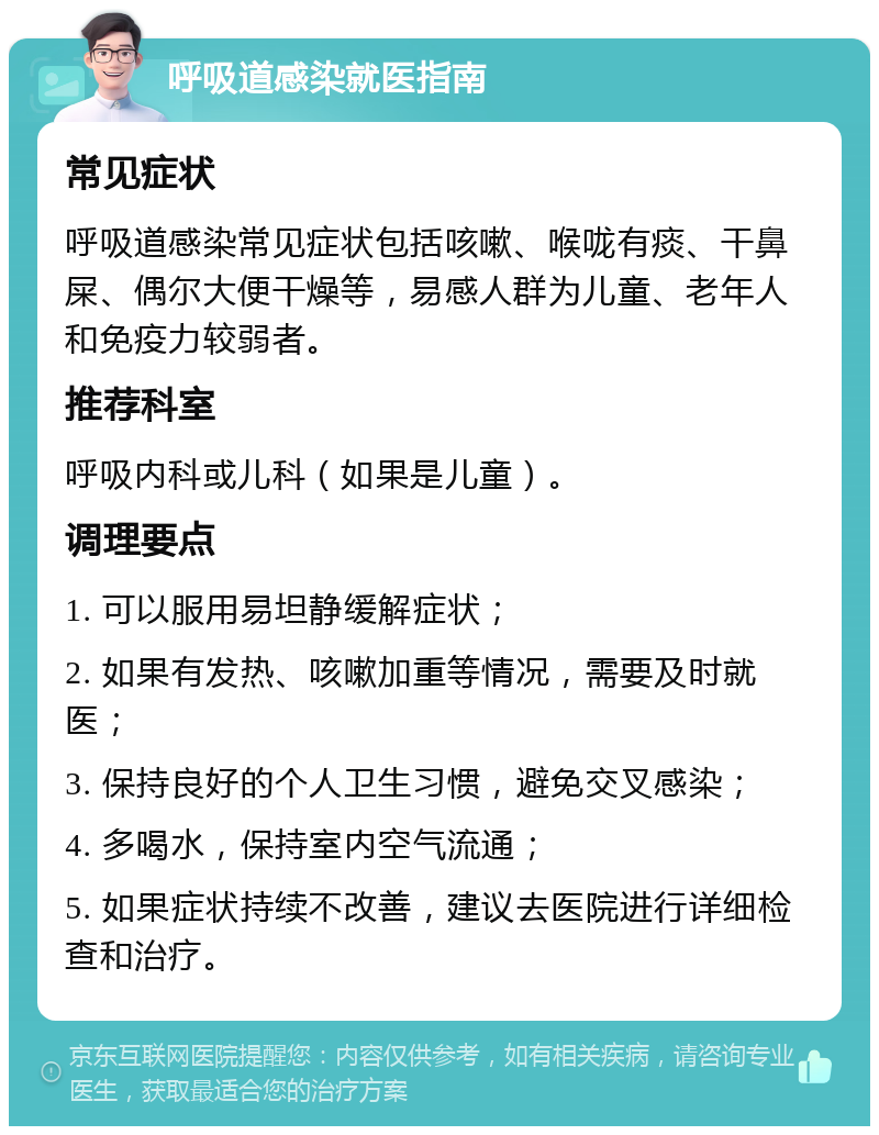 呼吸道感染就医指南 常见症状 呼吸道感染常见症状包括咳嗽、喉咙有痰、干鼻屎、偶尔大便干燥等，易感人群为儿童、老年人和免疫力较弱者。 推荐科室 呼吸内科或儿科（如果是儿童）。 调理要点 1. 可以服用易坦静缓解症状； 2. 如果有发热、咳嗽加重等情况，需要及时就医； 3. 保持良好的个人卫生习惯，避免交叉感染； 4. 多喝水，保持室内空气流通； 5. 如果症状持续不改善，建议去医院进行详细检查和治疗。