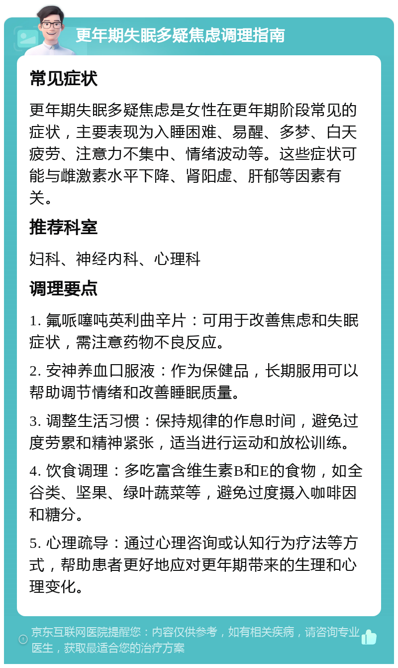 更年期失眠多疑焦虑调理指南 常见症状 更年期失眠多疑焦虑是女性在更年期阶段常见的症状，主要表现为入睡困难、易醒、多梦、白天疲劳、注意力不集中、情绪波动等。这些症状可能与雌激素水平下降、肾阳虚、肝郁等因素有关。 推荐科室 妇科、神经内科、心理科 调理要点 1. 氟哌噻吨英利曲辛片：可用于改善焦虑和失眠症状，需注意药物不良反应。 2. 安神养血口服液：作为保健品，长期服用可以帮助调节情绪和改善睡眠质量。 3. 调整生活习惯：保持规律的作息时间，避免过度劳累和精神紧张，适当进行运动和放松训练。 4. 饮食调理：多吃富含维生素B和E的食物，如全谷类、坚果、绿叶蔬菜等，避免过度摄入咖啡因和糖分。 5. 心理疏导：通过心理咨询或认知行为疗法等方式，帮助患者更好地应对更年期带来的生理和心理变化。