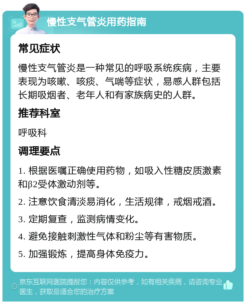 慢性支气管炎用药指南 常见症状 慢性支气管炎是一种常见的呼吸系统疾病，主要表现为咳嗽、咳痰、气喘等症状，易感人群包括长期吸烟者、老年人和有家族病史的人群。 推荐科室 呼吸科 调理要点 1. 根据医嘱正确使用药物，如吸入性糖皮质激素和β2受体激动剂等。 2. 注意饮食清淡易消化，生活规律，戒烟戒酒。 3. 定期复查，监测病情变化。 4. 避免接触刺激性气体和粉尘等有害物质。 5. 加强锻炼，提高身体免疫力。