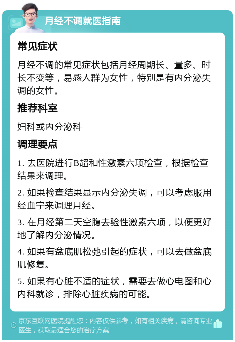 月经不调就医指南 常见症状 月经不调的常见症状包括月经周期长、量多、时长不变等，易感人群为女性，特别是有内分泌失调的女性。 推荐科室 妇科或内分泌科 调理要点 1. 去医院进行B超和性激素六项检查，根据检查结果来调理。 2. 如果检查结果显示内分泌失调，可以考虑服用经血宁来调理月经。 3. 在月经第二天空腹去验性激素六项，以便更好地了解内分泌情况。 4. 如果有盆底肌松弛引起的症状，可以去做盆底肌修复。 5. 如果有心脏不适的症状，需要去做心电图和心内科就诊，排除心脏疾病的可能。