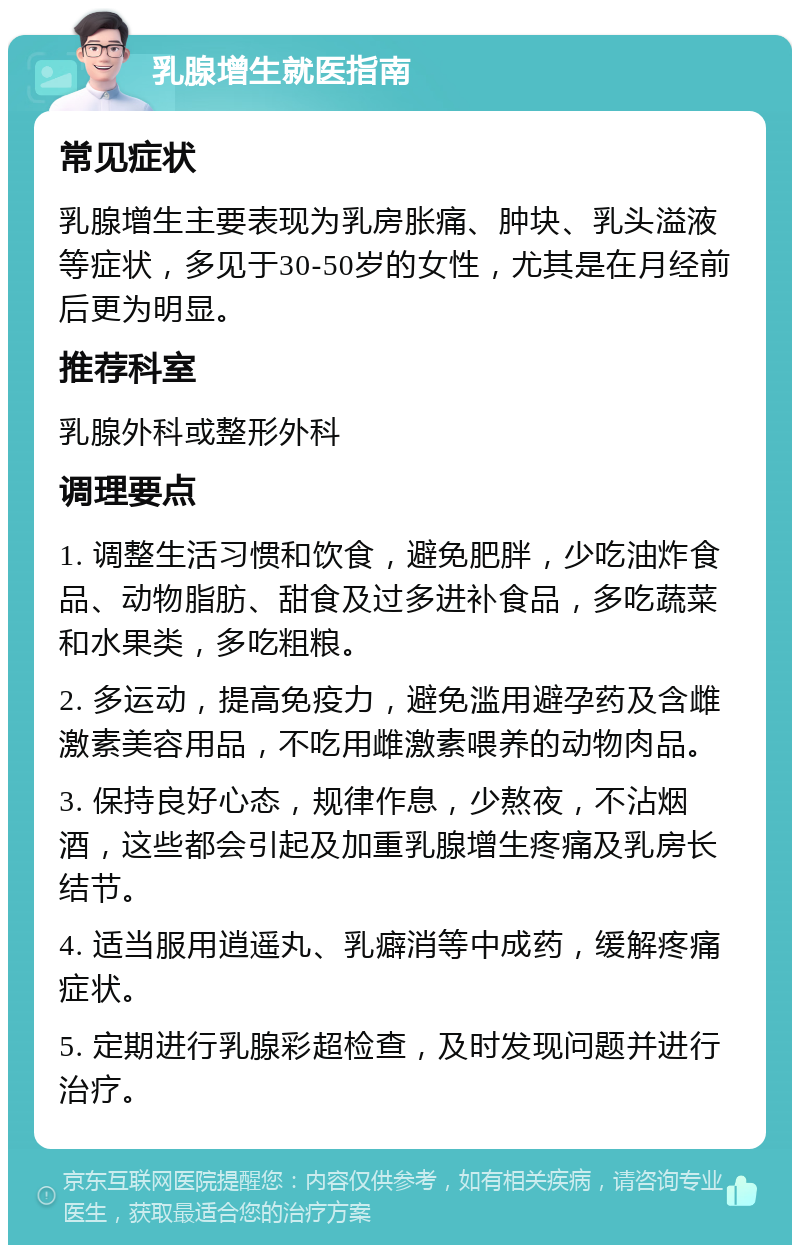 乳腺增生就医指南 常见症状 乳腺增生主要表现为乳房胀痛、肿块、乳头溢液等症状，多见于30-50岁的女性，尤其是在月经前后更为明显。 推荐科室 乳腺外科或整形外科 调理要点 1. 调整生活习惯和饮食，避免肥胖，少吃油炸食品、动物脂肪、甜食及过多进补食品，多吃蔬菜和水果类，多吃粗粮。 2. 多运动，提高免疫力，避免滥用避孕药及含雌激素美容用品，不吃用雌激素喂养的动物肉品。 3. 保持良好心态，规律作息，少熬夜，不沾烟酒，这些都会引起及加重乳腺增生疼痛及乳房长结节。 4. 适当服用逍遥丸、乳癖消等中成药，缓解疼痛症状。 5. 定期进行乳腺彩超检查，及时发现问题并进行治疗。