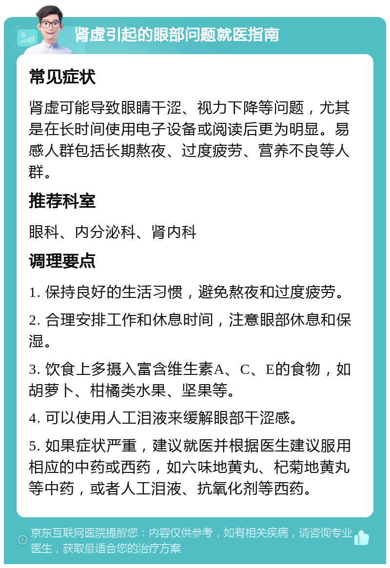 肾虚引起的眼部问题就医指南 常见症状 肾虚可能导致眼睛干涩、视力下降等问题，尤其是在长时间使用电子设备或阅读后更为明显。易感人群包括长期熬夜、过度疲劳、营养不良等人群。 推荐科室 眼科、内分泌科、肾内科 调理要点 1. 保持良好的生活习惯，避免熬夜和过度疲劳。 2. 合理安排工作和休息时间，注意眼部休息和保湿。 3. 饮食上多摄入富含维生素A、C、E的食物，如胡萝卜、柑橘类水果、坚果等。 4. 可以使用人工泪液来缓解眼部干涩感。 5. 如果症状严重，建议就医并根据医生建议服用相应的中药或西药，如六味地黄丸、杞菊地黄丸等中药，或者人工泪液、抗氧化剂等西药。