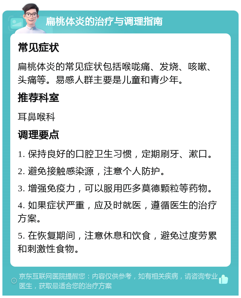 扁桃体炎的治疗与调理指南 常见症状 扁桃体炎的常见症状包括喉咙痛、发烧、咳嗽、头痛等。易感人群主要是儿童和青少年。 推荐科室 耳鼻喉科 调理要点 1. 保持良好的口腔卫生习惯，定期刷牙、漱口。 2. 避免接触感染源，注意个人防护。 3. 增强免疫力，可以服用匹多莫德颗粒等药物。 4. 如果症状严重，应及时就医，遵循医生的治疗方案。 5. 在恢复期间，注意休息和饮食，避免过度劳累和刺激性食物。