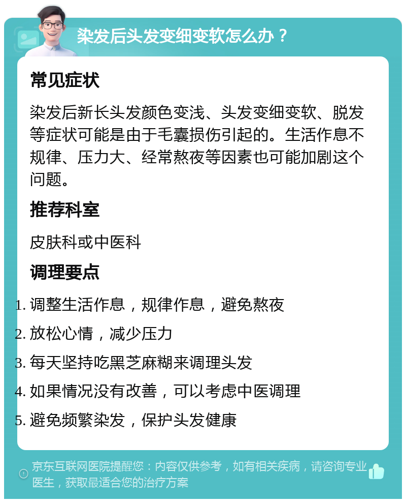 染发后头发变细变软怎么办？ 常见症状 染发后新长头发颜色变浅、头发变细变软、脱发等症状可能是由于毛囊损伤引起的。生活作息不规律、压力大、经常熬夜等因素也可能加剧这个问题。 推荐科室 皮肤科或中医科 调理要点 调整生活作息，规律作息，避免熬夜 放松心情，减少压力 每天坚持吃黑芝麻糊来调理头发 如果情况没有改善，可以考虑中医调理 避免频繁染发，保护头发健康