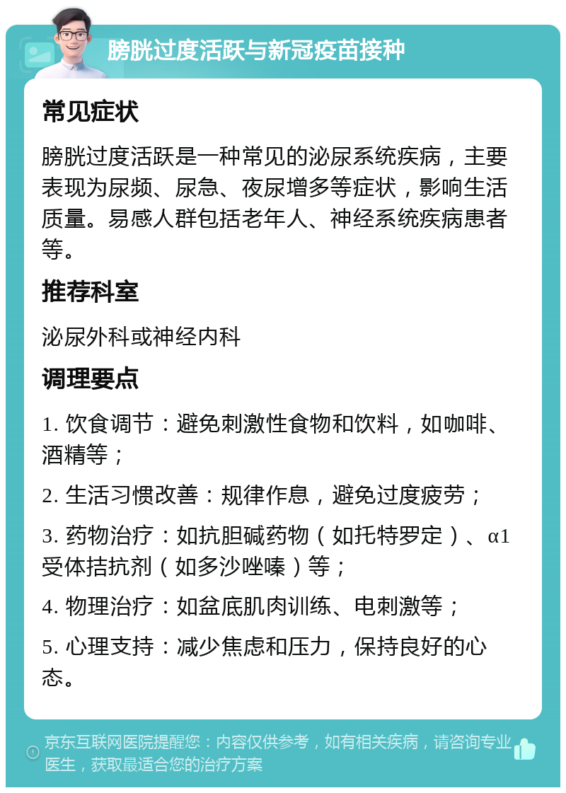 膀胱过度活跃与新冠疫苗接种 常见症状 膀胱过度活跃是一种常见的泌尿系统疾病，主要表现为尿频、尿急、夜尿增多等症状，影响生活质量。易感人群包括老年人、神经系统疾病患者等。 推荐科室 泌尿外科或神经内科 调理要点 1. 饮食调节：避免刺激性食物和饮料，如咖啡、酒精等； 2. 生活习惯改善：规律作息，避免过度疲劳； 3. 药物治疗：如抗胆碱药物（如托特罗定）、α1受体拮抗剂（如多沙唑嗪）等； 4. 物理治疗：如盆底肌肉训练、电刺激等； 5. 心理支持：减少焦虑和压力，保持良好的心态。