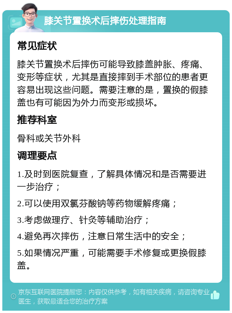 膝关节置换术后摔伤处理指南 常见症状 膝关节置换术后摔伤可能导致膝盖肿胀、疼痛、变形等症状，尤其是直接摔到手术部位的患者更容易出现这些问题。需要注意的是，置换的假膝盖也有可能因为外力而变形或损坏。 推荐科室 骨科或关节外科 调理要点 1.及时到医院复查，了解具体情况和是否需要进一步治疗； 2.可以使用双氯芬酸钠等药物缓解疼痛； 3.考虑做理疗、针灸等辅助治疗； 4.避免再次摔伤，注意日常生活中的安全； 5.如果情况严重，可能需要手术修复或更换假膝盖。