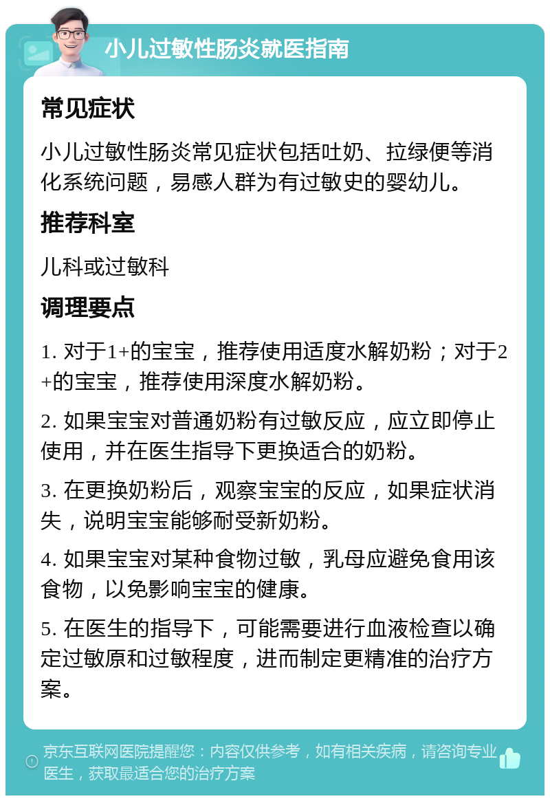 小儿过敏性肠炎就医指南 常见症状 小儿过敏性肠炎常见症状包括吐奶、拉绿便等消化系统问题，易感人群为有过敏史的婴幼儿。 推荐科室 儿科或过敏科 调理要点 1. 对于1+的宝宝，推荐使用适度水解奶粉；对于2+的宝宝，推荐使用深度水解奶粉。 2. 如果宝宝对普通奶粉有过敏反应，应立即停止使用，并在医生指导下更换适合的奶粉。 3. 在更换奶粉后，观察宝宝的反应，如果症状消失，说明宝宝能够耐受新奶粉。 4. 如果宝宝对某种食物过敏，乳母应避免食用该食物，以免影响宝宝的健康。 5. 在医生的指导下，可能需要进行血液检查以确定过敏原和过敏程度，进而制定更精准的治疗方案。