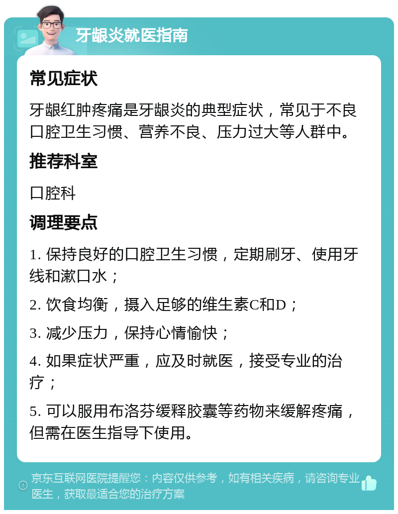 牙龈炎就医指南 常见症状 牙龈红肿疼痛是牙龈炎的典型症状，常见于不良口腔卫生习惯、营养不良、压力过大等人群中。 推荐科室 口腔科 调理要点 1. 保持良好的口腔卫生习惯，定期刷牙、使用牙线和漱口水； 2. 饮食均衡，摄入足够的维生素C和D； 3. 减少压力，保持心情愉快； 4. 如果症状严重，应及时就医，接受专业的治疗； 5. 可以服用布洛芬缓释胶囊等药物来缓解疼痛，但需在医生指导下使用。