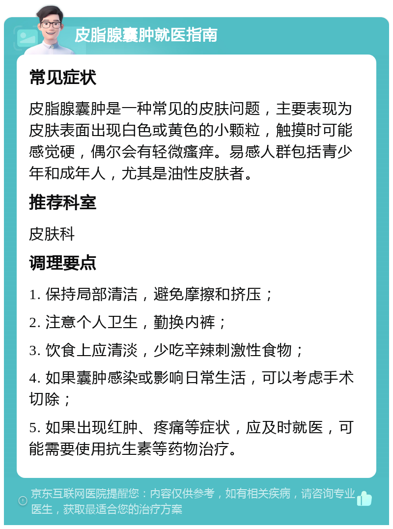 皮脂腺囊肿就医指南 常见症状 皮脂腺囊肿是一种常见的皮肤问题，主要表现为皮肤表面出现白色或黄色的小颗粒，触摸时可能感觉硬，偶尔会有轻微瘙痒。易感人群包括青少年和成年人，尤其是油性皮肤者。 推荐科室 皮肤科 调理要点 1. 保持局部清洁，避免摩擦和挤压； 2. 注意个人卫生，勤换内裤； 3. 饮食上应清淡，少吃辛辣刺激性食物； 4. 如果囊肿感染或影响日常生活，可以考虑手术切除； 5. 如果出现红肿、疼痛等症状，应及时就医，可能需要使用抗生素等药物治疗。