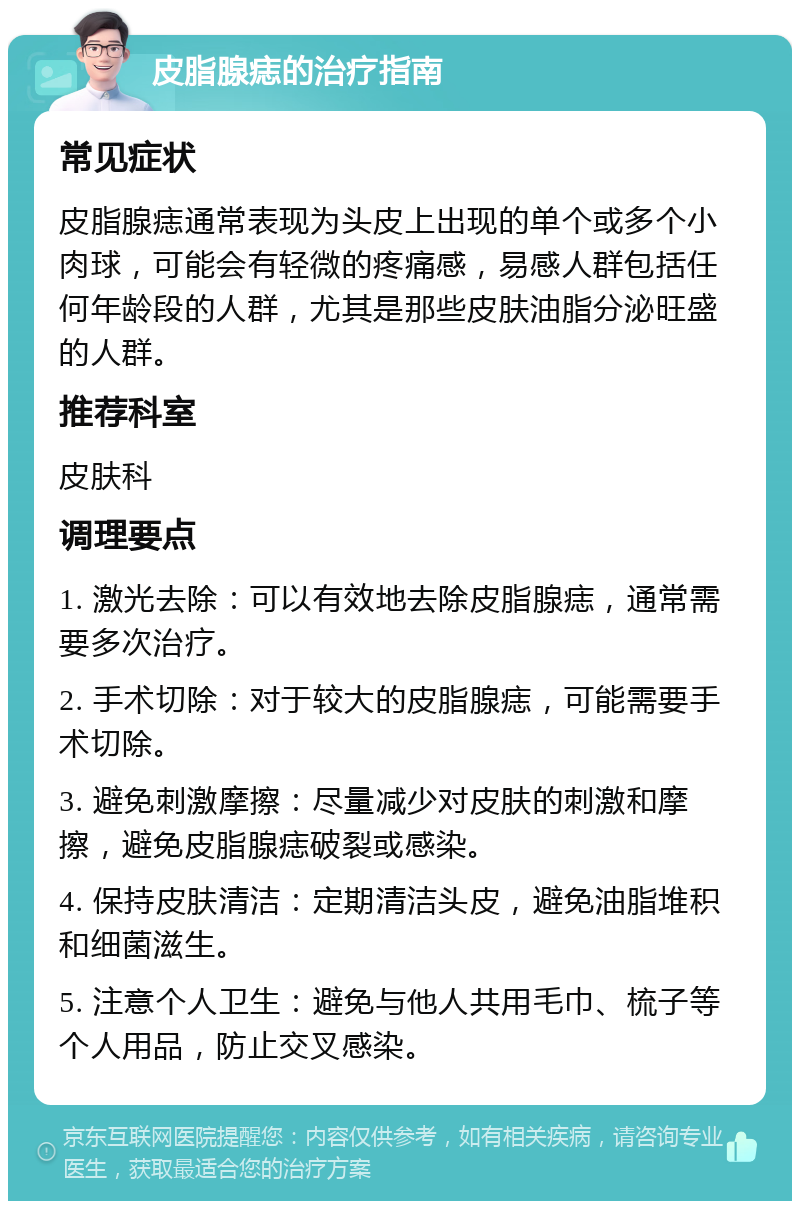 皮脂腺痣的治疗指南 常见症状 皮脂腺痣通常表现为头皮上出现的单个或多个小肉球，可能会有轻微的疼痛感，易感人群包括任何年龄段的人群，尤其是那些皮肤油脂分泌旺盛的人群。 推荐科室 皮肤科 调理要点 1. 激光去除：可以有效地去除皮脂腺痣，通常需要多次治疗。 2. 手术切除：对于较大的皮脂腺痣，可能需要手术切除。 3. 避免刺激摩擦：尽量减少对皮肤的刺激和摩擦，避免皮脂腺痣破裂或感染。 4. 保持皮肤清洁：定期清洁头皮，避免油脂堆积和细菌滋生。 5. 注意个人卫生：避免与他人共用毛巾、梳子等个人用品，防止交叉感染。