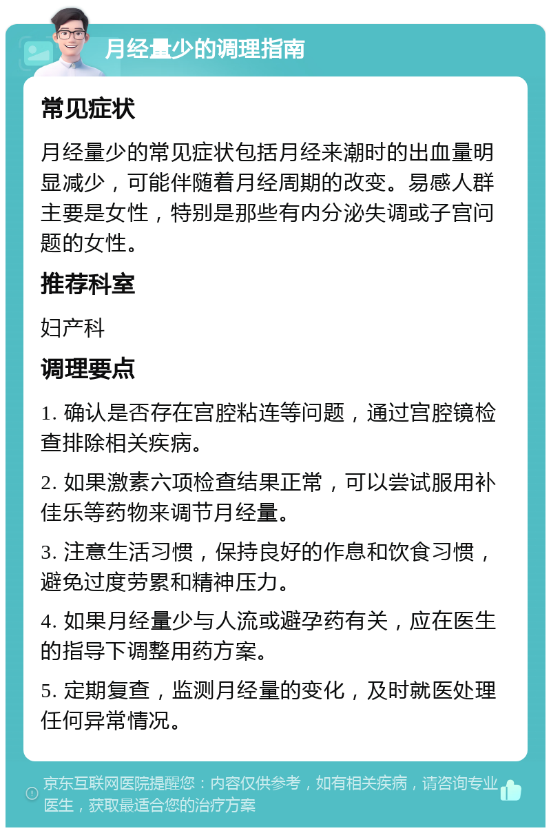 月经量少的调理指南 常见症状 月经量少的常见症状包括月经来潮时的出血量明显减少，可能伴随着月经周期的改变。易感人群主要是女性，特别是那些有内分泌失调或子宫问题的女性。 推荐科室 妇产科 调理要点 1. 确认是否存在宫腔粘连等问题，通过宫腔镜检查排除相关疾病。 2. 如果激素六项检查结果正常，可以尝试服用补佳乐等药物来调节月经量。 3. 注意生活习惯，保持良好的作息和饮食习惯，避免过度劳累和精神压力。 4. 如果月经量少与人流或避孕药有关，应在医生的指导下调整用药方案。 5. 定期复查，监测月经量的变化，及时就医处理任何异常情况。