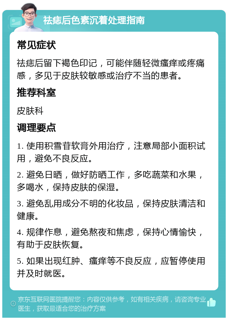 祛痣后色素沉着处理指南 常见症状 祛痣后留下褐色印记，可能伴随轻微瘙痒或疼痛感，多见于皮肤较敏感或治疗不当的患者。 推荐科室 皮肤科 调理要点 1. 使用积雪苷软膏外用治疗，注意局部小面积试用，避免不良反应。 2. 避免日晒，做好防晒工作，多吃蔬菜和水果，多喝水，保持皮肤的保湿。 3. 避免乱用成分不明的化妆品，保持皮肤清洁和健康。 4. 规律作息，避免熬夜和焦虑，保持心情愉快，有助于皮肤恢复。 5. 如果出现红肿、瘙痒等不良反应，应暂停使用并及时就医。