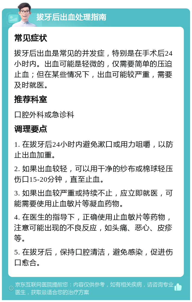 拔牙后出血处理指南 常见症状 拔牙后出血是常见的并发症，特别是在手术后24小时内。出血可能是轻微的，仅需要简单的压迫止血；但在某些情况下，出血可能较严重，需要及时就医。 推荐科室 口腔外科或急诊科 调理要点 1. 在拔牙后24小时内避免漱口或用力咀嚼，以防止出血加重。 2. 如果出血较轻，可以用干净的纱布或棉球轻压伤口15-20分钟，直至止血。 3. 如果出血较严重或持续不止，应立即就医，可能需要使用止血敏片等凝血药物。 4. 在医生的指导下，正确使用止血敏片等药物，注意可能出现的不良反应，如头痛、恶心、皮疹等。 5. 在拔牙后，保持口腔清洁，避免感染，促进伤口愈合。