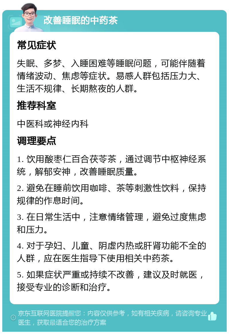 改善睡眠的中药茶 常见症状 失眠、多梦、入睡困难等睡眠问题，可能伴随着情绪波动、焦虑等症状。易感人群包括压力大、生活不规律、长期熬夜的人群。 推荐科室 中医科或神经内科 调理要点 1. 饮用酸枣仁百合茯苓茶，通过调节中枢神经系统，解郁安神，改善睡眠质量。 2. 避免在睡前饮用咖啡、茶等刺激性饮料，保持规律的作息时间。 3. 在日常生活中，注意情绪管理，避免过度焦虑和压力。 4. 对于孕妇、儿童、阴虚内热或肝肾功能不全的人群，应在医生指导下使用相关中药茶。 5. 如果症状严重或持续不改善，建议及时就医，接受专业的诊断和治疗。