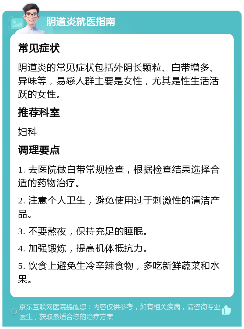 阴道炎就医指南 常见症状 阴道炎的常见症状包括外阴长颗粒、白带增多、异味等，易感人群主要是女性，尤其是性生活活跃的女性。 推荐科室 妇科 调理要点 1. 去医院做白带常规检查，根据检查结果选择合适的药物治疗。 2. 注意个人卫生，避免使用过于刺激性的清洁产品。 3. 不要熬夜，保持充足的睡眠。 4. 加强锻炼，提高机体抵抗力。 5. 饮食上避免生冷辛辣食物，多吃新鲜蔬菜和水果。