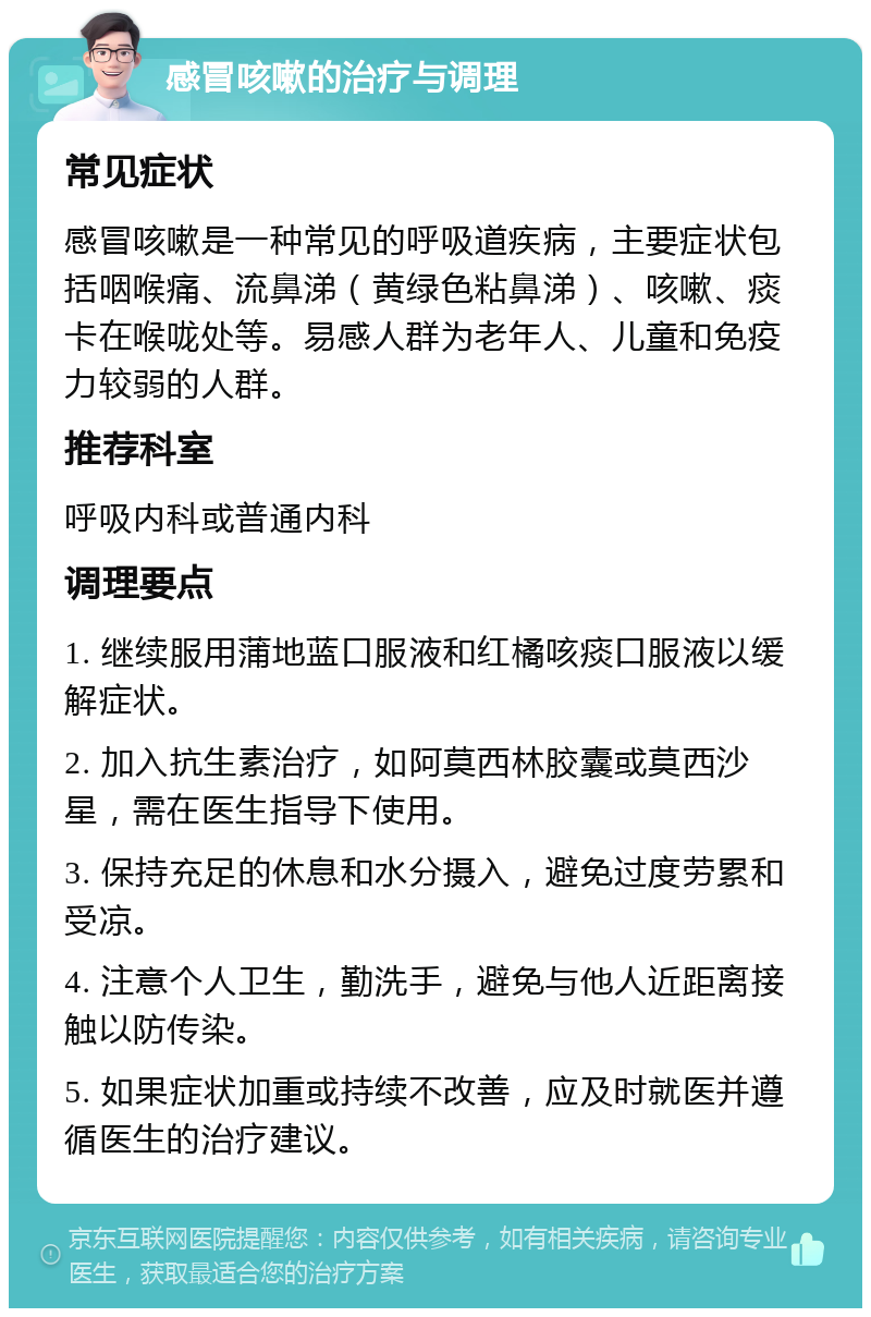 感冒咳嗽的治疗与调理 常见症状 感冒咳嗽是一种常见的呼吸道疾病，主要症状包括咽喉痛、流鼻涕（黄绿色粘鼻涕）、咳嗽、痰卡在喉咙处等。易感人群为老年人、儿童和免疫力较弱的人群。 推荐科室 呼吸内科或普通内科 调理要点 1. 继续服用蒲地蓝口服液和红橘咳痰口服液以缓解症状。 2. 加入抗生素治疗，如阿莫西林胶囊或莫西沙星，需在医生指导下使用。 3. 保持充足的休息和水分摄入，避免过度劳累和受凉。 4. 注意个人卫生，勤洗手，避免与他人近距离接触以防传染。 5. 如果症状加重或持续不改善，应及时就医并遵循医生的治疗建议。