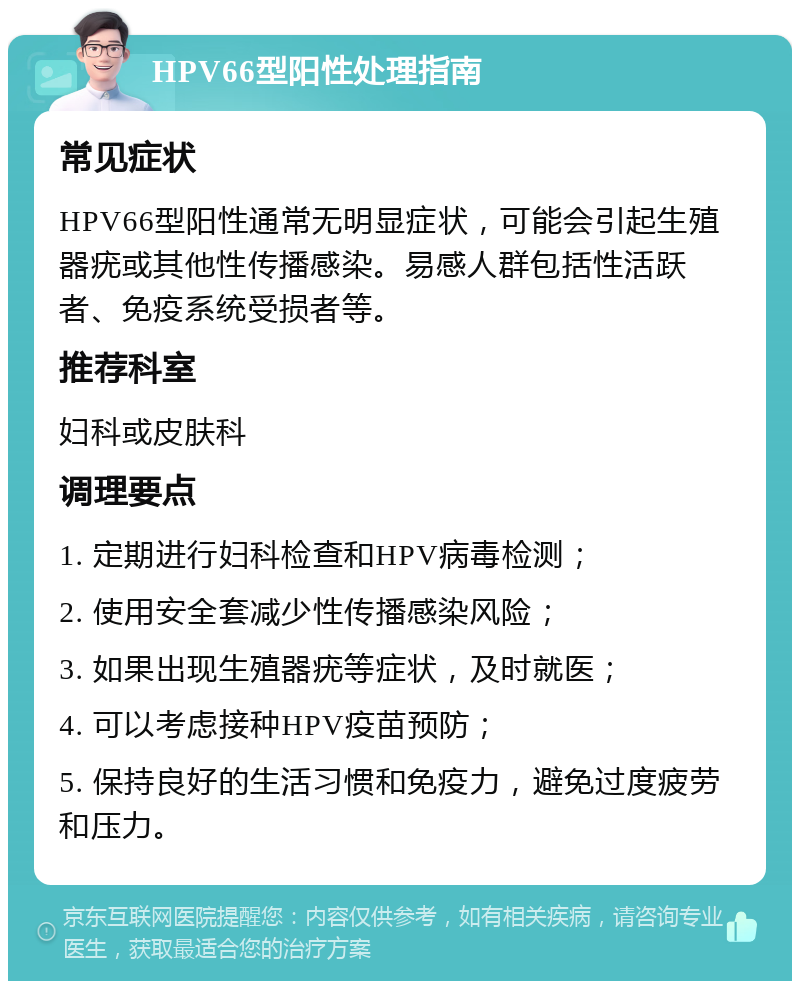 HPV66型阳性处理指南 常见症状 HPV66型阳性通常无明显症状，可能会引起生殖器疣或其他性传播感染。易感人群包括性活跃者、免疫系统受损者等。 推荐科室 妇科或皮肤科 调理要点 1. 定期进行妇科检查和HPV病毒检测； 2. 使用安全套减少性传播感染风险； 3. 如果出现生殖器疣等症状，及时就医； 4. 可以考虑接种HPV疫苗预防； 5. 保持良好的生活习惯和免疫力，避免过度疲劳和压力。