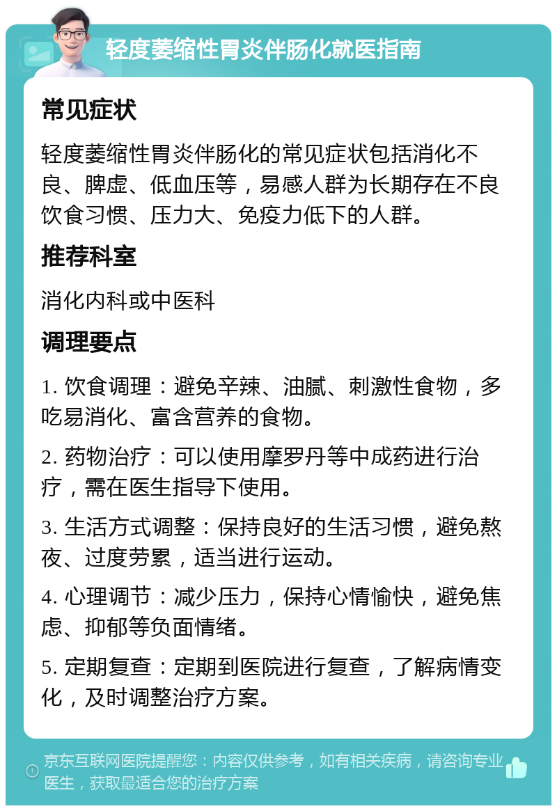 轻度萎缩性胃炎伴肠化就医指南 常见症状 轻度萎缩性胃炎伴肠化的常见症状包括消化不良、脾虚、低血压等，易感人群为长期存在不良饮食习惯、压力大、免疫力低下的人群。 推荐科室 消化内科或中医科 调理要点 1. 饮食调理：避免辛辣、油腻、刺激性食物，多吃易消化、富含营养的食物。 2. 药物治疗：可以使用摩罗丹等中成药进行治疗，需在医生指导下使用。 3. 生活方式调整：保持良好的生活习惯，避免熬夜、过度劳累，适当进行运动。 4. 心理调节：减少压力，保持心情愉快，避免焦虑、抑郁等负面情绪。 5. 定期复查：定期到医院进行复查，了解病情变化，及时调整治疗方案。