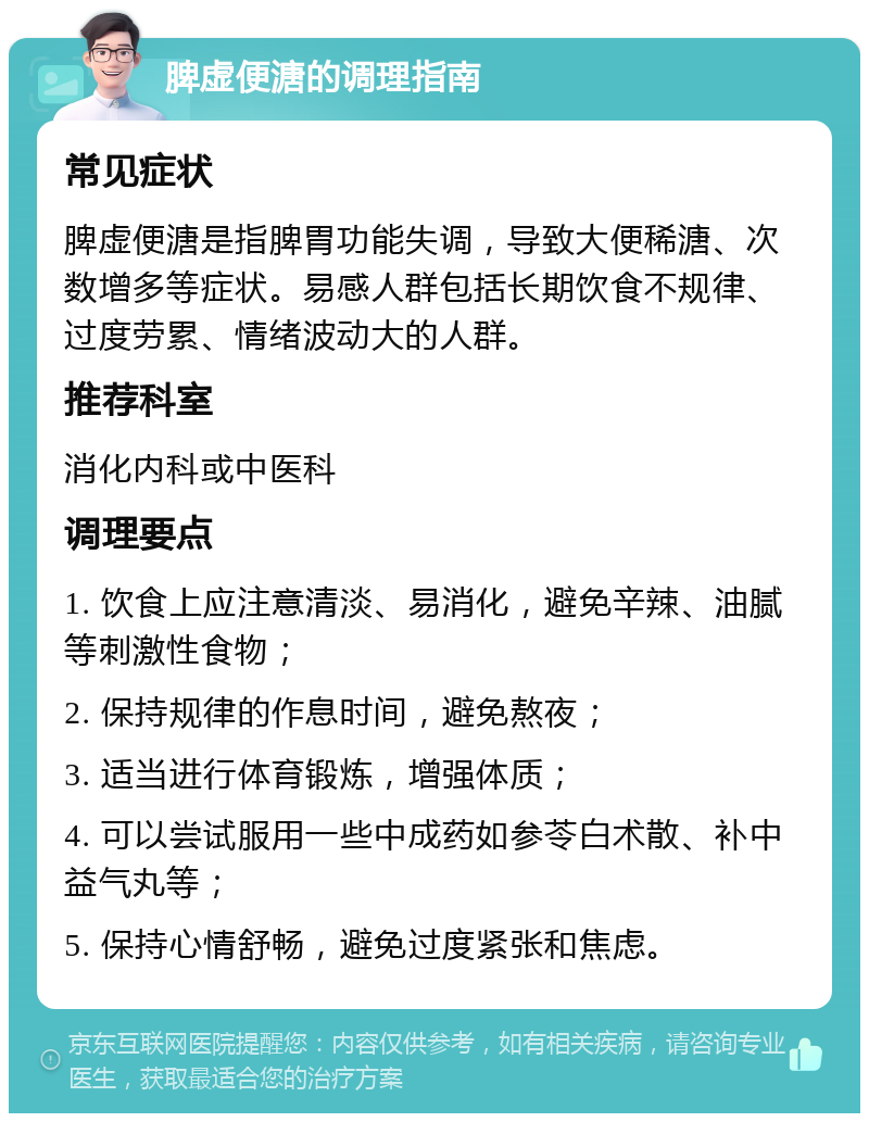 脾虚便溏的调理指南 常见症状 脾虚便溏是指脾胃功能失调，导致大便稀溏、次数增多等症状。易感人群包括长期饮食不规律、过度劳累、情绪波动大的人群。 推荐科室 消化内科或中医科 调理要点 1. 饮食上应注意清淡、易消化，避免辛辣、油腻等刺激性食物； 2. 保持规律的作息时间，避免熬夜； 3. 适当进行体育锻炼，增强体质； 4. 可以尝试服用一些中成药如参苓白术散、补中益气丸等； 5. 保持心情舒畅，避免过度紧张和焦虑。