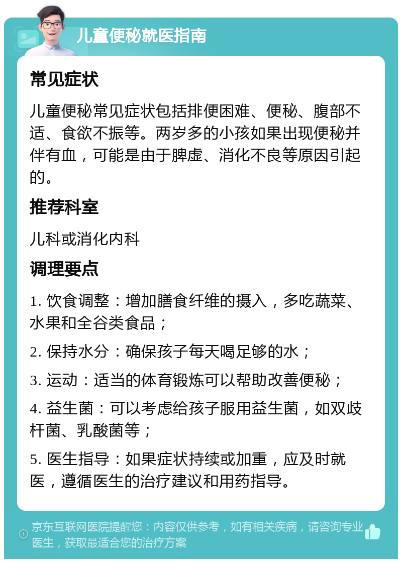 儿童便秘就医指南 常见症状 儿童便秘常见症状包括排便困难、便秘、腹部不适、食欲不振等。两岁多的小孩如果出现便秘并伴有血，可能是由于脾虚、消化不良等原因引起的。 推荐科室 儿科或消化内科 调理要点 1. 饮食调整：增加膳食纤维的摄入，多吃蔬菜、水果和全谷类食品； 2. 保持水分：确保孩子每天喝足够的水； 3. 运动：适当的体育锻炼可以帮助改善便秘； 4. 益生菌：可以考虑给孩子服用益生菌，如双歧杆菌、乳酸菌等； 5. 医生指导：如果症状持续或加重，应及时就医，遵循医生的治疗建议和用药指导。