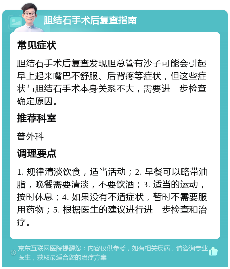 胆结石手术后复查指南 常见症状 胆结石手术后复查发现胆总管有沙子可能会引起早上起来嘴巴不舒服、后背疼等症状，但这些症状与胆结石手术本身关系不大，需要进一步检查确定原因。 推荐科室 普外科 调理要点 1. 规律清淡饮食，适当活动；2. 早餐可以略带油脂，晚餐需要清淡，不要饮酒；3. 适当的运动，按时休息；4. 如果没有不适症状，暂时不需要服用药物；5. 根据医生的建议进行进一步检查和治疗。