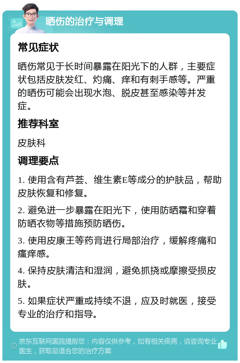 晒伤的治疗与调理 常见症状 晒伤常见于长时间暴露在阳光下的人群，主要症状包括皮肤发红、灼痛、痒和有刺手感等。严重的晒伤可能会出现水泡、脱皮甚至感染等并发症。 推荐科室 皮肤科 调理要点 1. 使用含有芦荟、维生素E等成分的护肤品，帮助皮肤恢复和修复。 2. 避免进一步暴露在阳光下，使用防晒霜和穿着防晒衣物等措施预防晒伤。 3. 使用皮康王等药膏进行局部治疗，缓解疼痛和瘙痒感。 4. 保持皮肤清洁和湿润，避免抓挠或摩擦受损皮肤。 5. 如果症状严重或持续不退，应及时就医，接受专业的治疗和指导。