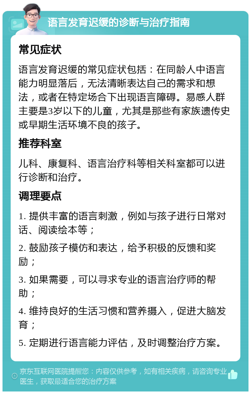 语言发育迟缓的诊断与治疗指南 常见症状 语言发育迟缓的常见症状包括：在同龄人中语言能力明显落后，无法清晰表达自己的需求和想法，或者在特定场合下出现语言障碍。易感人群主要是3岁以下的儿童，尤其是那些有家族遗传史或早期生活环境不良的孩子。 推荐科室 儿科、康复科、语言治疗科等相关科室都可以进行诊断和治疗。 调理要点 1. 提供丰富的语言刺激，例如与孩子进行日常对话、阅读绘本等； 2. 鼓励孩子模仿和表达，给予积极的反馈和奖励； 3. 如果需要，可以寻求专业的语言治疗师的帮助； 4. 维持良好的生活习惯和营养摄入，促进大脑发育； 5. 定期进行语言能力评估，及时调整治疗方案。