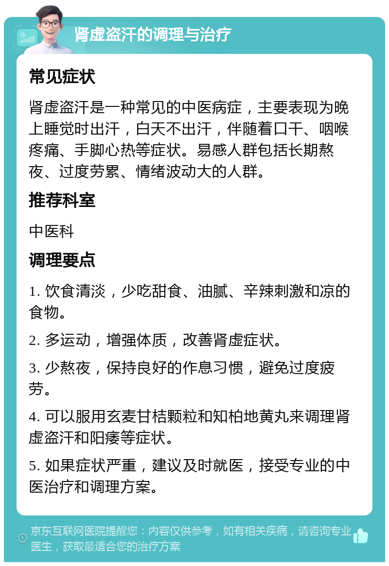 肾虚盗汗的调理与治疗 常见症状 肾虚盗汗是一种常见的中医病症，主要表现为晚上睡觉时出汗，白天不出汗，伴随着口干、咽喉疼痛、手脚心热等症状。易感人群包括长期熬夜、过度劳累、情绪波动大的人群。 推荐科室 中医科 调理要点 1. 饮食清淡，少吃甜食、油腻、辛辣刺激和凉的食物。 2. 多运动，增强体质，改善肾虚症状。 3. 少熬夜，保持良好的作息习惯，避免过度疲劳。 4. 可以服用玄麦甘桔颗粒和知柏地黄丸来调理肾虚盗汗和阳痿等症状。 5. 如果症状严重，建议及时就医，接受专业的中医治疗和调理方案。