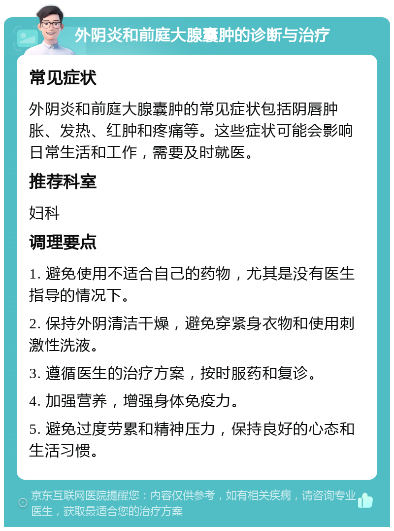 外阴炎和前庭大腺囊肿的诊断与治疗 常见症状 外阴炎和前庭大腺囊肿的常见症状包括阴唇肿胀、发热、红肿和疼痛等。这些症状可能会影响日常生活和工作，需要及时就医。 推荐科室 妇科 调理要点 1. 避免使用不适合自己的药物，尤其是没有医生指导的情况下。 2. 保持外阴清洁干燥，避免穿紧身衣物和使用刺激性洗液。 3. 遵循医生的治疗方案，按时服药和复诊。 4. 加强营养，增强身体免疫力。 5. 避免过度劳累和精神压力，保持良好的心态和生活习惯。