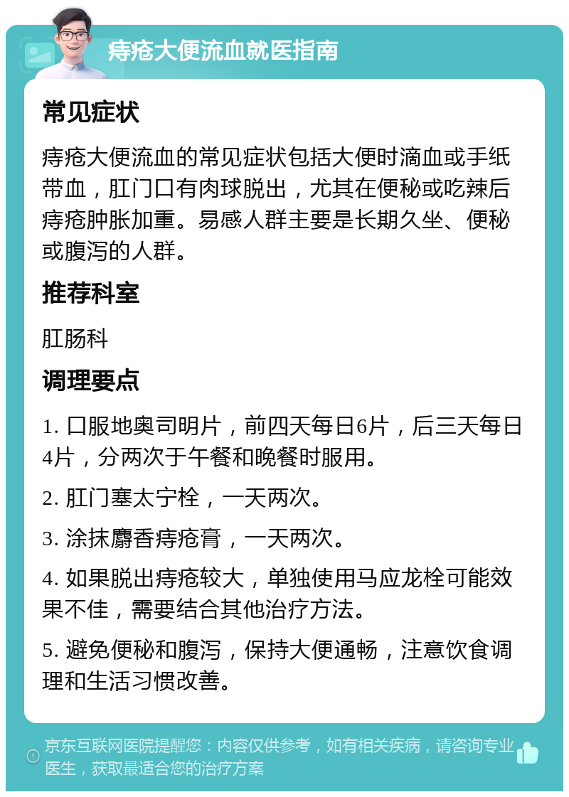 痔疮大便流血就医指南 常见症状 痔疮大便流血的常见症状包括大便时滴血或手纸带血，肛门口有肉球脱出，尤其在便秘或吃辣后痔疮肿胀加重。易感人群主要是长期久坐、便秘或腹泻的人群。 推荐科室 肛肠科 调理要点 1. 口服地奥司明片，前四天每日6片，后三天每日4片，分两次于午餐和晚餐时服用。 2. 肛门塞太宁栓，一天两次。 3. 涂抹麝香痔疮膏，一天两次。 4. 如果脱出痔疮较大，单独使用马应龙栓可能效果不佳，需要结合其他治疗方法。 5. 避免便秘和腹泻，保持大便通畅，注意饮食调理和生活习惯改善。