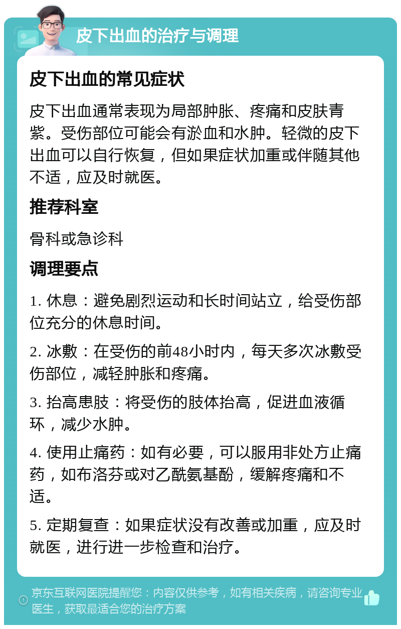 皮下出血的治疗与调理 皮下出血的常见症状 皮下出血通常表现为局部肿胀、疼痛和皮肤青紫。受伤部位可能会有淤血和水肿。轻微的皮下出血可以自行恢复，但如果症状加重或伴随其他不适，应及时就医。 推荐科室 骨科或急诊科 调理要点 1. 休息：避免剧烈运动和长时间站立，给受伤部位充分的休息时间。 2. 冰敷：在受伤的前48小时内，每天多次冰敷受伤部位，减轻肿胀和疼痛。 3. 抬高患肢：将受伤的肢体抬高，促进血液循环，减少水肿。 4. 使用止痛药：如有必要，可以服用非处方止痛药，如布洛芬或对乙酰氨基酚，缓解疼痛和不适。 5. 定期复查：如果症状没有改善或加重，应及时就医，进行进一步检查和治疗。